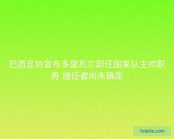 巴西足协宣布多里瓦尔卸任国家队主帅职务 继任者尚未确定