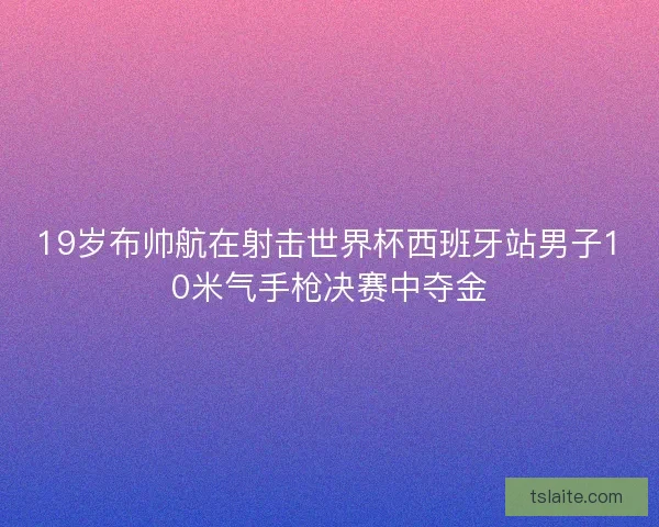 19岁布帅航在射击世界杯西班牙站男子10米气手枪决赛中夺金