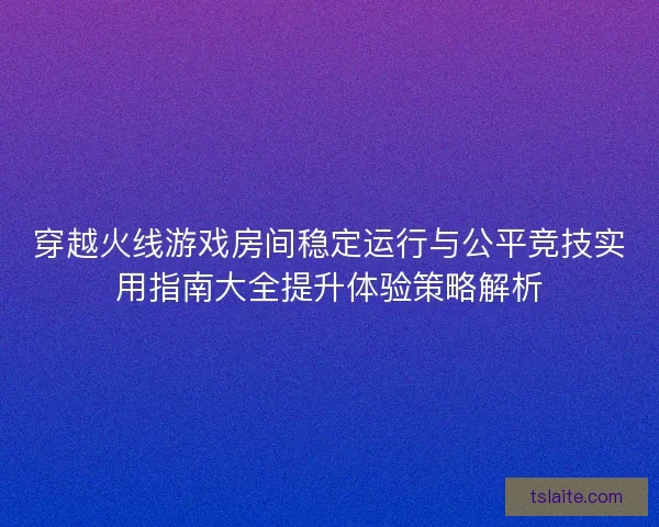 穿越火线游戏房间稳定运行与公平竞技实用指南大全提升体验策略解析
